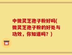 中微灵芝孢子粉好吗(微灵芝孢子粉的好处与功效，你知道吗？)
