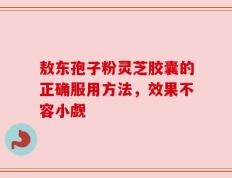 敖东孢子粉灵芝胶囊的正确服用方法，效果不容小觑