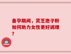 备孕期间，灵芝孢子粉如何助力女性更好调理？