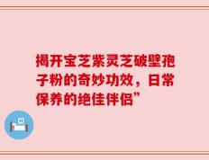 揭开宝芝紫灵芝破壁孢子粉的奇妙功效，日常保养的绝佳伴侣”