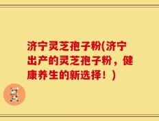 济宁灵芝孢子粉(济宁出产的灵芝孢子粉，健康养生的新选择！)