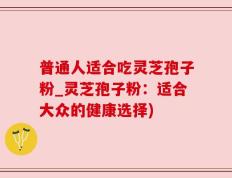 普通人适合吃灵芝孢子粉_灵芝孢子粉：适合大众的健康选择)
