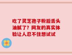 吃了灵芝孢子粉后舌头油腻了？网友的真实体验让人忍不住想试试
