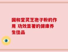 国和堂灵芝孢子粉的作用 功效显著的健康养生佳品