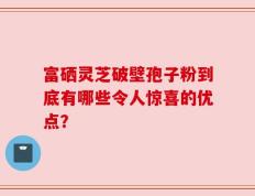 富硒灵芝破壁孢子粉到底有哪些令人惊喜的优点？
