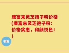 康富来灵芝孢子粉价格(康富来灵芝孢子粉：价格实惠，和颜悦色！)