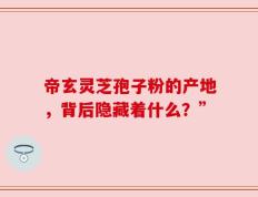 帝玄灵芝孢子粉的产地，背后隐藏着什么？”