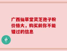 广西仙草堂灵芝孢子粉价格大，购买前你不能错过的信息