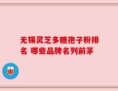 无锡灵芝多糖孢子粉排名 哪些品牌名列前茅