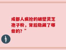 成都人疯抢的破壁灵芝孢子粉，背后隐藏了哪些的？”
