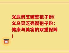义武灵芝破壁孢子粉(义乌灵芝壳裂孢子粉：健康与美容的双重保障)