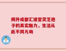 揭开成都汇道堂灵芝孢子的真实魅力，生活从此不同凡响