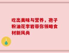 吃出美味与营养，孢子粉油花李岩带你领略食材新风尚