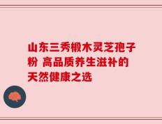 山东三秀椴木灵芝孢子粉 高品质养生滋补的天然健康之选