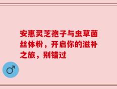 安惠灵芝孢子与虫草菌丝体粉，开启你的滋补之旅，别错过
