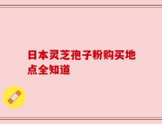 日本灵芝孢子粉购买地点全知道