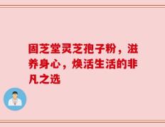 固芝堂灵芝孢子粉，滋养身心，焕活生活的非凡之选