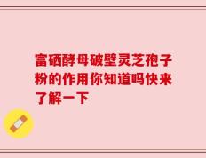 富硒酵母破壁灵芝孢子粉的作用你知道吗快来了解一下