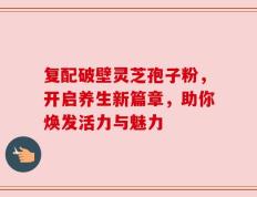 复配破壁灵芝孢子粉，开启养生新篇章，助你焕发活力与魅力