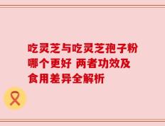 吃灵芝与吃灵芝孢子粉哪个更好 两者功效及食用差异全解析