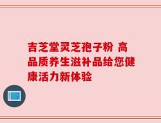 吉芝堂灵芝孢子粉 高品质养生滋补品给您健康活力新体验