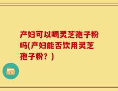 产妇可以喝灵芝孢子粉吗(产妇能否饮用灵芝孢子粉？)