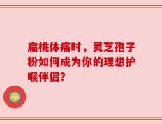 扁桃体痛时，灵芝孢子粉如何成为你的理想护喉伴侣？