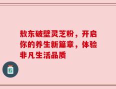 敖东破壁灵芝粉，开启你的养生新篇章，体验非凡生活品质
