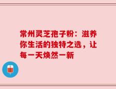 常州灵芝孢子粉：滋养你生活的独特之选，让每一天焕然一新