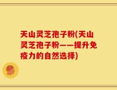 天山灵芝孢子粉(天山灵芝孢子粉——提升免疫力的自然选择)