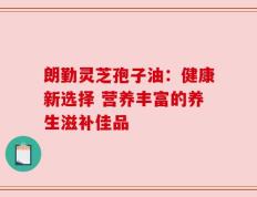 朗勤灵芝孢子油：健康新选择 营养丰富的养生滋补佳品