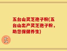 五台山灵芝孢子粉(五台山出产灵芝孢子粉，助您保健养生)