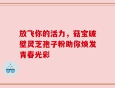 放飞你的活力，菇宝破壁灵芝孢子粉助你焕发青春光彩
