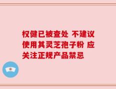 权健已被查处 不建议使用其灵芝孢子粉 应关注正规产品禁忌