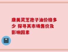 康美灵芝孢子油价格多少 探寻其市场售价及影响因素