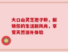 大口山灵芝孢子粉，解锁你的生活新风尚，享受天然滋补体验