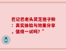 巴记巴老头灵芝孢子粉：真实体验与效果分享，值得一试吗？”