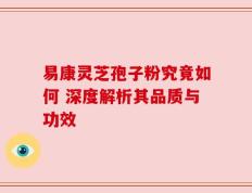 易康灵芝孢子粉究竟如何 深度解析其品质与功效