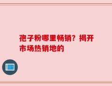 孢子粉哪里畅销？揭开市场热销地的