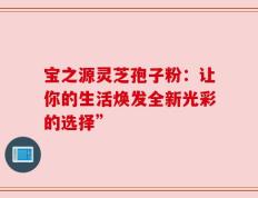 宝之源灵芝孢子粉：让你的生活焕发全新光彩的选择”