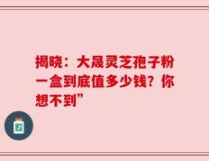 揭晓：大晟灵芝孢子粉一盒到底值多少钱？你想不到”