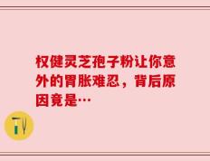 权健灵芝孢子粉让你意外的胃胀难忍，背后原因竟是…