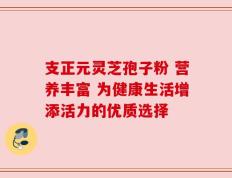 支正元灵芝孢子粉 营养丰富 为健康生活增添活力的优质选择