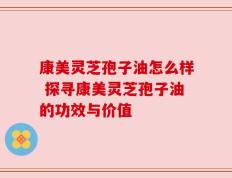 康美灵芝孢子油怎么样 探寻康美灵芝孢子油的功效与价值