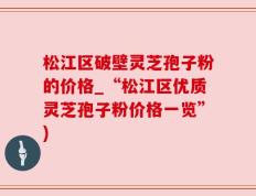 松江区破壁灵芝孢子粉的价格_“松江区优质灵芝孢子粉价格一览”)