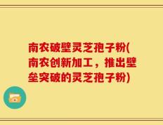 南农破壁灵芝孢子粉(南农创新加工，推出壁垒突破的灵芝孢子粉)
