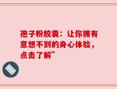 孢子粉胶囊：让你拥有意想不到的身心体验，点击了解”