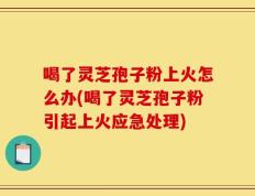 喝了灵芝孢子粉上火怎么办(喝了灵芝孢子粉引起上火应急处理)
