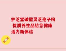 护芝堂破壁灵芝孢子粉 优质养生品给您健康活力新体验
