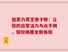 倍恩力灵芝孢子粉：让你的日常活力与众不同，轻松唤醒全新体验